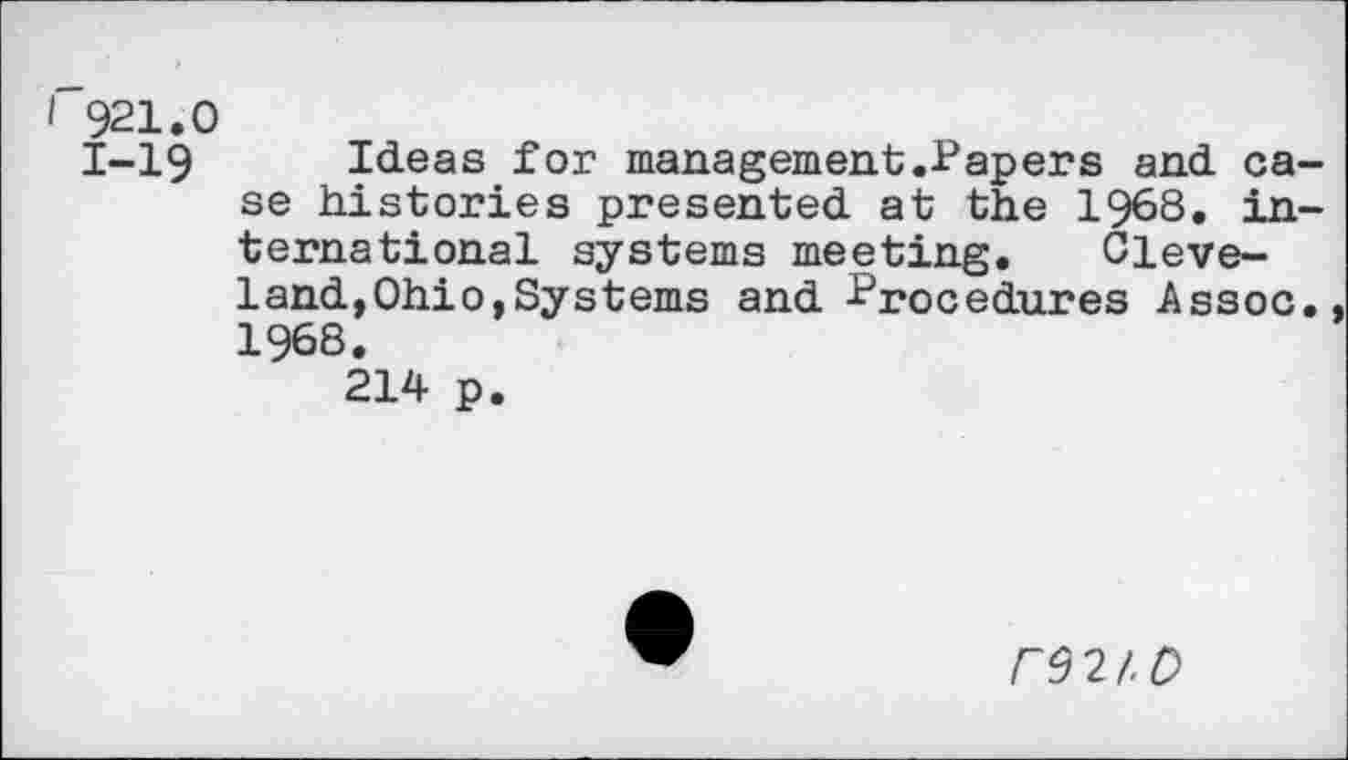 ﻿I 921.0
1-19 Ideas for management.Papers and case histories presented at the 1968. international systems meeting. Cleveland, Ohio, Systems and Procedures Assoc. 1968.
214 p.
r92/.C>